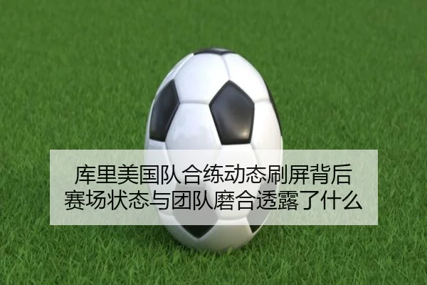 库里美国队合练动态刷屏背后 赛场状态与团队磨合透露了什么