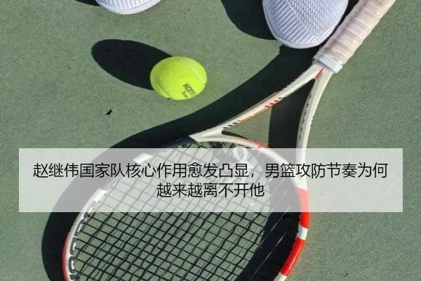 赵继伟国家队核心作用愈发凸显，男篮攻防节奏为何越来越离不开他